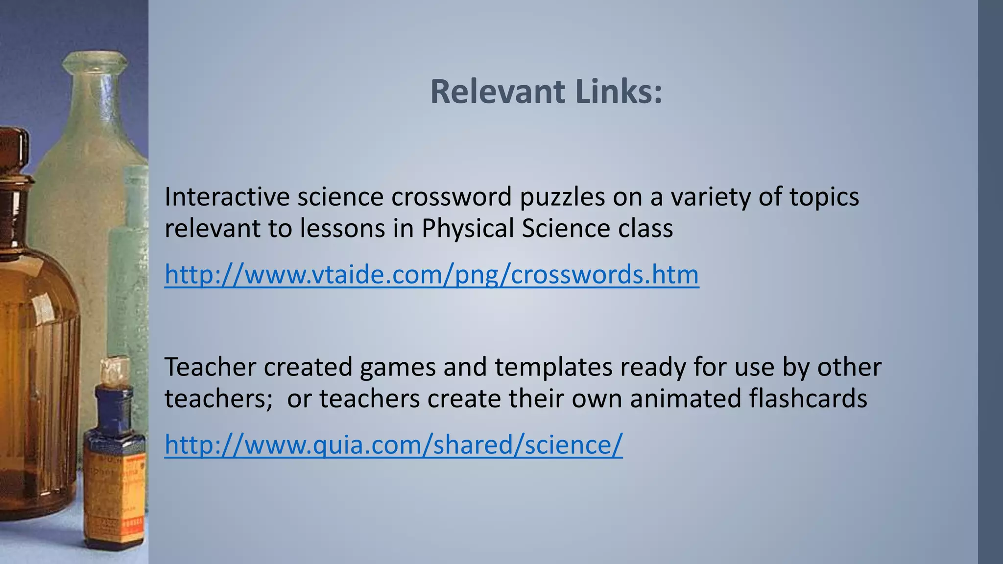 Relevant Links: 
Interactive science crossword puzzles on a variety of topics 
relevant to lessons in Physical Science class 
http://www.vtaide.com/png/crosswords.htm 
Teacher created games and templates ready for use by other 
teachers; or teachers create their own animated flashcards 
http://www.quia.com/shared/science/ 
 
