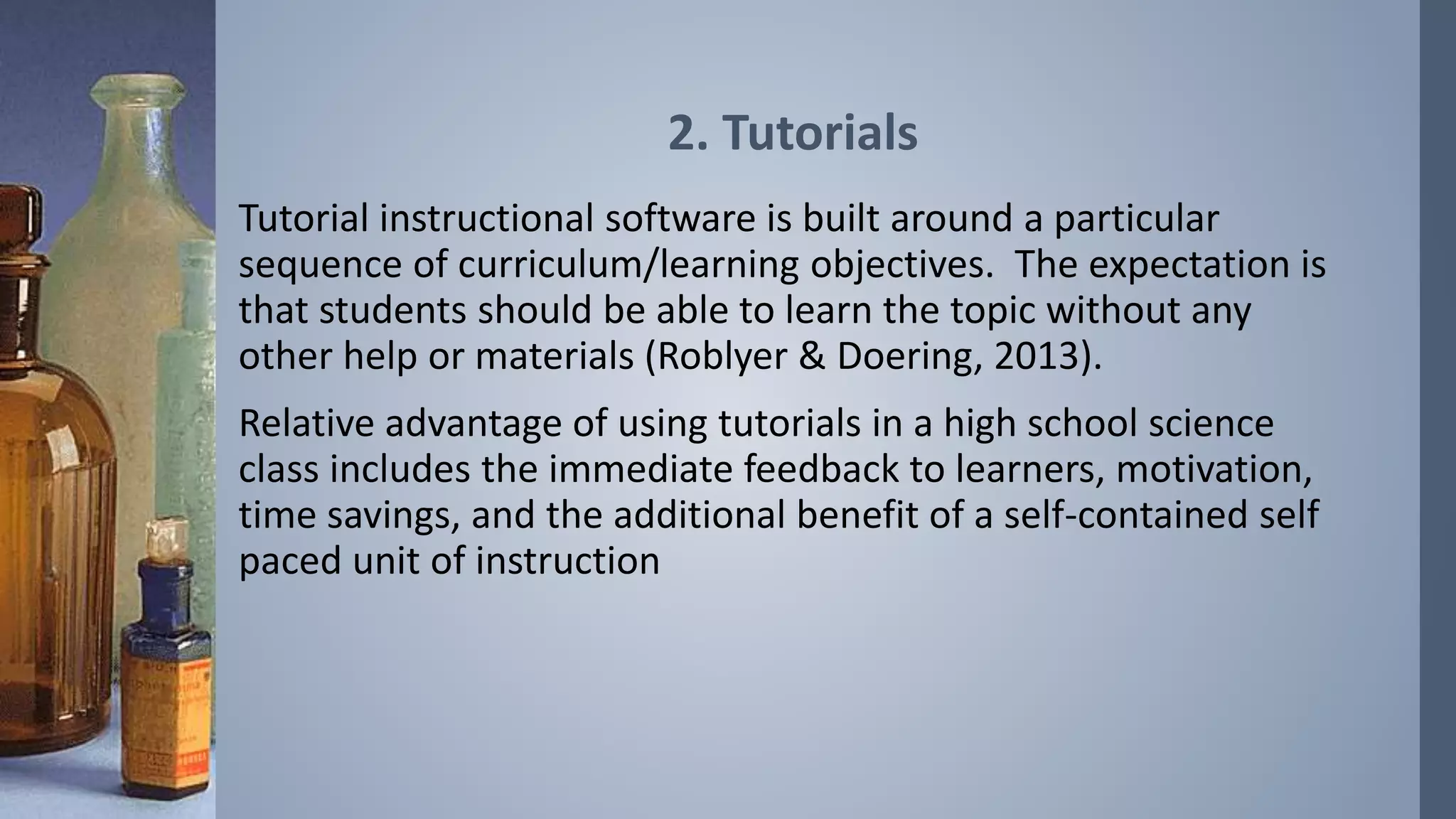 2. Tutorials 
Tutorial instructional software is built around a particular 
sequence of curriculum/learning objectives. The expectation is 
that students should be able to learn the topic without any 
other help or materials (Roblyer & Doering, 2013). 
Relative advantage of using tutorials in a high school science 
class includes the immediate feedback to learners, motivation, 
time savings, and the additional benefit of a self-contained self 
paced unit of instruction 
 