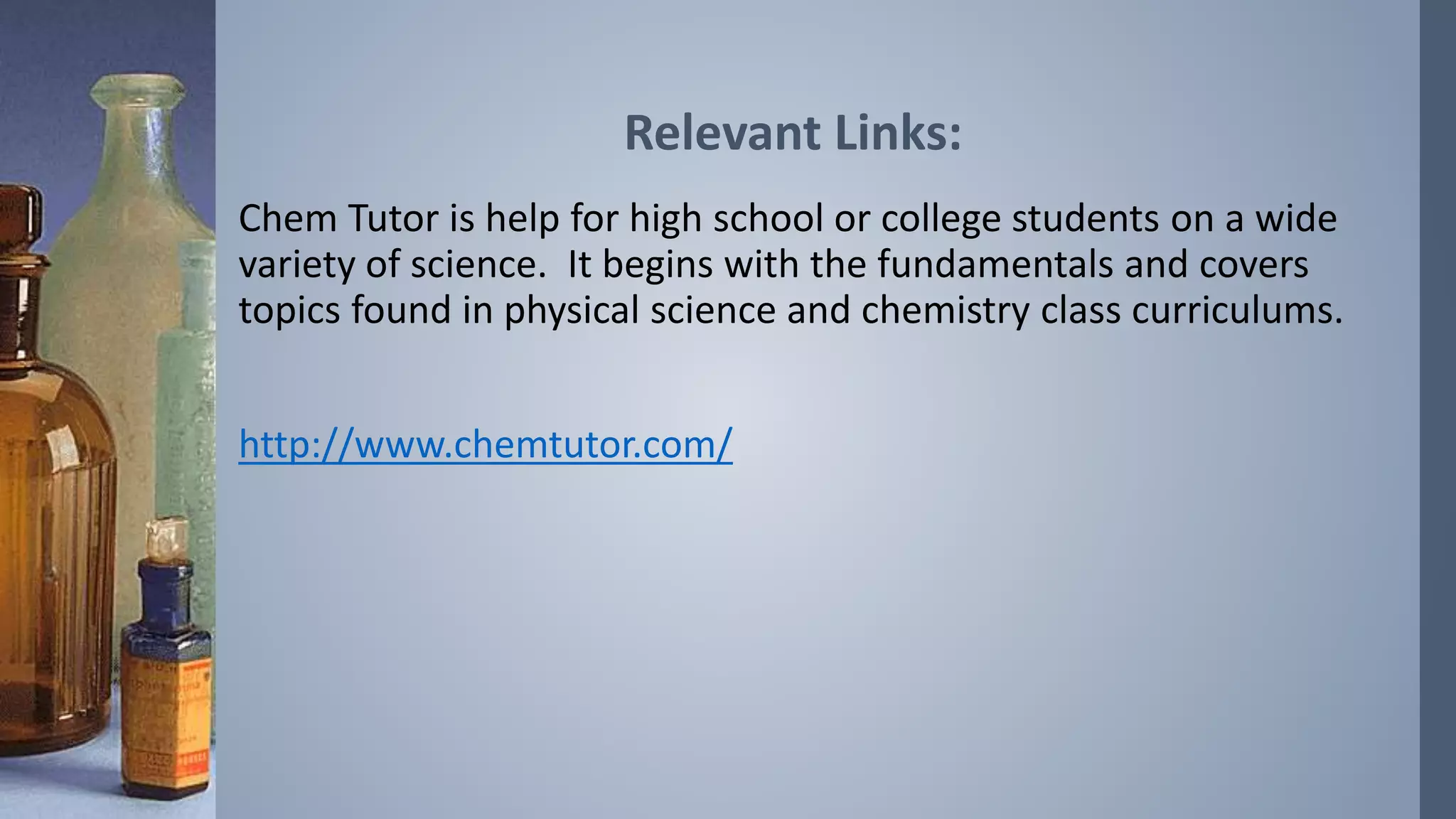 Relevant Links: 
Chem Tutor is help for high school or college students on a wide 
variety of science. It begins with the fundamentals and covers 
topics found in physical science and chemistry class curriculums. 
http://www.chemtutor.com/ 
 