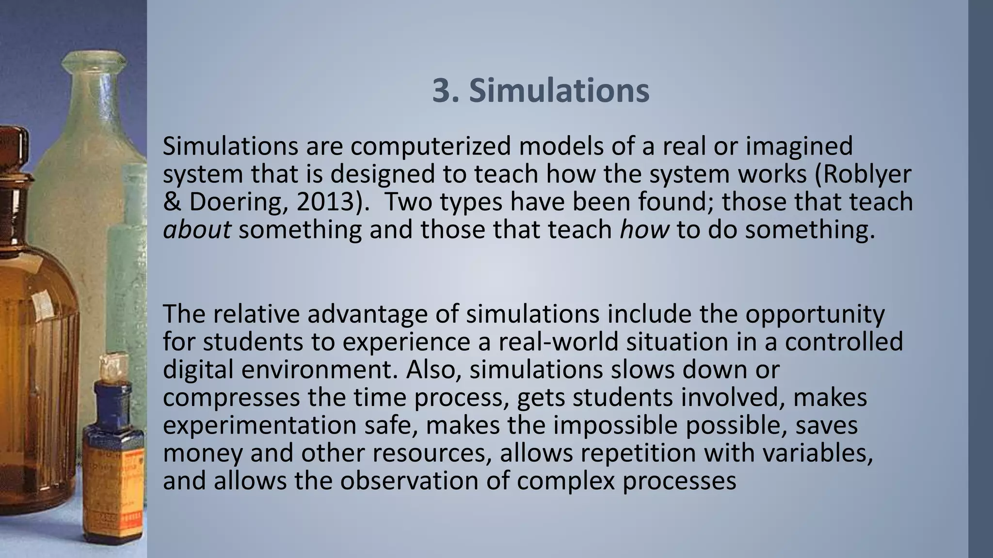 3. Simulations 
Simulations are computerized models of a real or imagined 
system that is designed to teach how the system works (Roblyer 
& Doering, 2013). Two types have been found; those that teach 
about something and those that teach how to do something. 
The relative advantage of simulations include the opportunity 
for students to experience a real-world situation in a controlled 
digital environment. Also, simulations slows down or 
compresses the time process, gets students involved, makes 
experimentation safe, makes the impossible possible, saves 
money and other resources, allows repetition with variables, 
and allows the observation of complex processes 
 