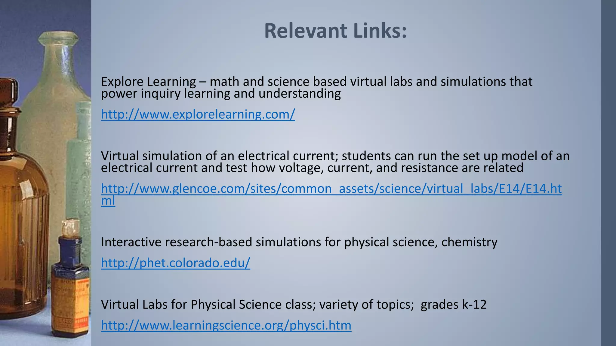 Relevant Links: 
Explore Learning – math and science based virtual labs and simulations that 
power inquiry learning and understanding 
http://www.explorelearning.com/ 
Virtual simulation of an electrical current; students can run the set up model of an 
electrical current and test how voltage, current, and resistance are related 
http://www.glencoe.com/sites/common_assets/science/virtual_labs/E14/E14.ht 
ml 
Interactive research-based simulations for physical science, chemistry 
http://phet.colorado.edu/ 
Virtual Labs for Physical Science class; variety of topics; grades k-12 
http://www.learningscience.org/physci.htm 
 
