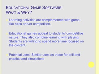 EDUCATIONAL GAME SOFTWARE:
WHAT & WHY?
   Learning activities are complemented with game-
    like rules and/or competition.

   Educational games appeal to students’ competitive
    nature. They also combine learning with playing.
    Students are willing to spend more time focused on
    the content.

   Potential uses: Similar uses as those for drill and
    practice and simulations
 