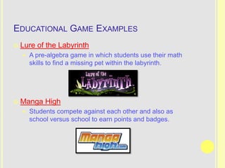 EDUCATIONAL GAME EXAMPLES
   Lure of the Labyrinth
       A pre-algebra game in which students use their math
        skills to find a missing pet within the labyrinth.




   Manga High
       Students compete against each other and also as
        school versus school to earn points and badges.
 