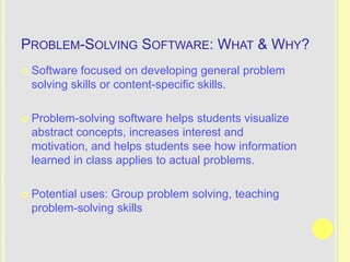 PROBLEM-SOLVING SOFTWARE: WHAT & WHY?
   Software focused on developing general problem
    solving skills or content-specific skills.

   Problem-solving software helps students visualize
    abstract concepts, increases interest and
    motivation, and helps students see how information
    learned in class applies to actual problems.

   Potential uses: Group problem solving, teaching
    problem-solving skills
 
