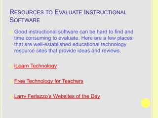 RESOURCES TO EVALUATE INSTRUCTIONAL
SOFTWARE
   Good instructional software can be hard to find and
    time consuming to evaluate. Here are a few places
    that are well-established educational technology
    resource sites that provide ideas and reviews.

   iLearn Technology

   Free Technology for Teachers

   Larry Ferlazzo’s Websites of the Day
 