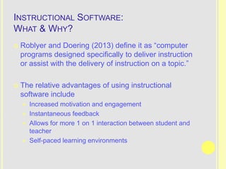 INSTRUCTIONAL SOFTWARE:
WHAT & WHY?
   Roblyer and Doering (2013) define it as “computer
    programs designed specifically to deliver instruction
    or assist with the delivery of instruction on a topic.”

   The relative advantages of using instructional
    software include
     Increased motivation and engagement
     Instantaneous feedback
     Allows for more 1 on 1 interaction between student and
      teacher
     Self-paced learning environments
 