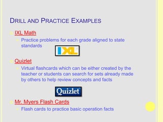 DRILL AND PRACTICE EXAMPLES
   IXL Math
       Practice problems for each grade aligned to state
        standards


   Quizlet
       Virtual flashcards which can be either created by the
        teacher or students can search for sets already made
        by others to help review concepts and facts



   Mr. Myers Flash Cards
       Flash cards to practice basic operation facts
 