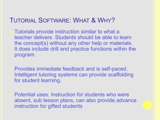 TUTORIAL SOFTWARE: WHAT & WHY?
   Tutorials provide instruction similar to what a
    teacher delivers. Students should be able to learn
    the concept(s) without any other help or materials.
    It does include drill and practice functions within the
    program.

   Provides immediate feedback and is self-paced.
    Intelligent tutoring systems can provide scaffolding
    for student learning.

   Potential uses: Instruction for students who were
    absent, sub lesson plans, can also provide advance
    instruction for gifted students
 