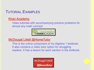 TUTORIAL EXAMPLES
   Khan Academy
       Video tutorials with accompanying practice problems for
        almost any math concept



   McDougal Littell @HomeTutor
       This is the online component of my Algebra 1 textbook.
        It also contains a video tutor option for struggling
        readers. It has a lesson for each section in the textbook.
 
