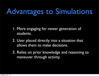 Advantages to Simulations
1. More engaging for newer generation of
students.
2. User placed directly into a situation that
allows them to make decisions.
3. Relies on prior knowledge and reasoning to
maneuver through activity.
Monday, July 1, 13
 