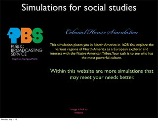 Simulations for social studies
C H S
This simulation places you in North America in 1628.You explore the
various regions of North America as a European explorer and
interact with the Native American Tribes.Your task is to see who has
the most powerful culture.Image from: http://goo.gl/9eZ2e
Within this website are more simulations that
may meet your needs better.
Image is link to
website.
Monday, July 1, 13
 