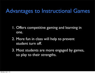 Advantages to Instructional Games
1. Offers competitive gaming and learning in
one.
2. More fun in class will help to prevent
student turn off.
3. Most students are more engaged by games,
so play to their strengths.
Monday, July 1, 13
 
