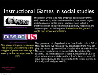Instructional Games in social studies
Images are links to
website.
The goal of Evoke is to help empower people all over the
world to come up with creative solutions to our most urgent
social problems. In this game, students need to find a
creative solution to a problem using as many resources and
people as you can in the game. I would use this game if I
taught high school world history.
This game can be played online or downloaded onto a PC or
Mac. You have two missions you can choose from. You can
play the role of 14 year old Nat Wheeler who, after the Boston
Massacre, must choose to side with the Loyalists or the
Patriots. The second mission is set in Kentucky and Ohio in
1850, where students take on the role of a fourteen year old
slave named Lucy. In the mission students escape slavery in
Kentucky and navigate to Ohio.
After playing this game, my students
had a better understanding of the
struggles of people their own age. It
was a great learning experience for
them.
Image from: http://www.urgentevoke.com/
Image from: http://www.mission-us.org/
Monday, July 1, 13
 