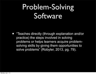 Problem-Solving
Software
• “Teaches directly (through explanation and/or
practice) the steps involved in solving
problems or helps learners acquire problem-
solving skills by giving them opportunities to
solve problems” (Robyler, 2013, pg. 79).
Monday, July 1, 13
 