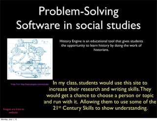 Problem-Solving
Software in social studies
Image from: http://historyengine.richmond.edu/
History Engine is an educational tool that gives students
the opportunity to learn history by doing the work of
historians.
In my class, students would use this site to
increase their research and writing skills.They
would get a chance to choose a person or topic
and run with it. Allowing them to use some of the
21st Century Skills to show understanding.Images are links to
website.
Monday, July 1, 13
 
