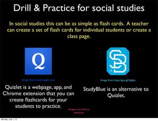 Drill & Practice for social studies
In social studies this can be as simple as ﬂash cards. A teacher
can create a set of ﬂash cards for individual students or create a
class page.
Images are links to
websites.
Quizlet is a webpage, app, and
Chrome extension that you can
create ﬂashcards for your
students to practice.
StudyBlue is an alternative to
Quizlet.
Image from: itunes.apple.com Image from: http://goo.gl/2qbJw
Monday, July 1, 13
 
