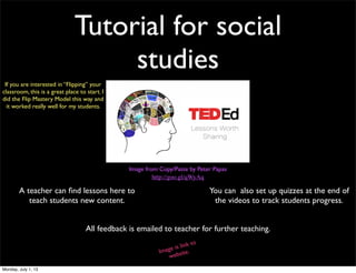 Tutorial for social
studies
Image from Copy/Paste by Peter Papas
http://goo.gl/qWyAq
A teacher can ﬁnd lessons here to
teach students new content.
You can also set up quizzes at the end of
the videos to track students progress.
All feedback is emailed to teacher for further teaching.
Image is link to
website.
If you are interested in “Flipping” your
classroom, this is a great place to start. I
did the Flip Mastery Model this way and
it worked really well for my students.
Monday, July 1, 13
 