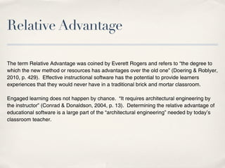 Relative Advantage

The term Relative Advantage was coined by Everett Rogers and refers to “the degree to
which the new method or resources has advantages over the old one” (Doering & Roblyer,
2010, p. 429). Effective instructional software has the potential to provide learners
experiences that they would never have in a traditional brick and mortar classroom.

Engaged learning does not happen by chance. “It requires architectural engineering by
the instructor” (Conrad & Donaldson, 2004, p. 13). Determining the relative advantage of
educational software is a large part of the “architectural engineering” needed by today’s
classroom teacher.
 
