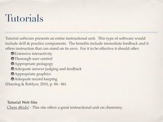 Tutorials
Tutorial software presents an entire instructional unit. This type of software would
include drill & practice components. The beneﬁts include immediate feedback and it
offers instruction that can stand on its own. For it to be effective it should offer:
      Extensive interactivity
      Thorough user control
      Appropriate pedagogy
      Adequate answer judging and feedback
      Appropriate graphics
      Adequate record keeping
(Doering & Roblyer, 2010, p. 84 - 86)



 Tutorial Web Site
 Chem 4Kids! - This site offers a great instructional unit on chemistry.
 