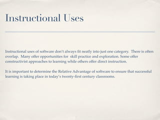 Instructional Uses


Instructional uses of software don’t always ﬁt neatly into just one category. There is often
overlap. Many offer opportunities for skill practice and exploration. Some offer
constructivist approaches to learning while others offer direct instruction.

It is important to determine the Relative Advantage of software to ensure that successful
learning is taking place in today’s twenty-ﬁrst century classrooms.
 