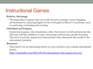 Instructional Games
• Relative Advantage
  • The imposition of game rules can work towards creating a more engaging
     environment by requiring higher levels of thought in Bloom’s Taxonomy, such
     as analyzing, evaluating and creating.
• Definition and Purpose
   • Instructional games, like simulations, allow the learner to drill and practice the
     skill sets with the addition of rules, increasing content-area specific learning.
     The level of activity appeal and instructional value determine the worth in the
     educational situation.
• Resources
   • Click below for an interesting article on ways teachers can evaluate educational
     games:
   • http://mashable.com/2012/05/18/educational-video-games-how-to/
 