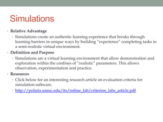 Simulations
• Relative Advantage
  • Simulations create an authentic learning experience that breaks through
     learning barriers in unique ways by building “experience” completing tasks in
     a semi-realistic virtual environment.
• Definition and Purpose
   • Simulations are a virtual learning environment that allow demonstration and
     exploration within the confines of “realistic” parameters. This allows
     observation, experimentation and practice.
• Resources
   • Click below for an interesting research article on evaluation criteria for
     simulation software.
   • http://polaris.umuc.edu/its/online_lab/criterion_labs_article.pdf
 