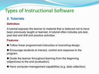 Types of Instructional Software
2. Tutorials
Definition
A tutorial exposes the learner to material that is believed not to have
been previously taught or learned. A tutorial often includes pre-test,
post test and drill and practice activities.
Features
 Follow linear programmed instruction or branching design.
 Encourage students to interact, control and response to the
program.
 Guide the learner throughout learning from the beginning
(objectives) to the end (evaluation).
 Have computer-management capabilities (e.g. data collection).
 