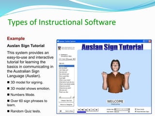 Types of Instructional Software
Example
Auslan Sign Tutorial
This system provides an
easy-to-use and interactive
tutorial for learning the
basics in communicating in
the Australian Sign
Language (Auslan).
 3D model for signing.
 3D model shows emotion.
 Numbers Mode.
 Over 60 sign phrases to
learn.
 Random Quiz tests.
 