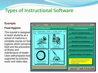 Types of Instructional Software
Example
Food Hygiene
This tutorial is designed
to teach students at a
school of medicine a
complete course on food
hygiene which concerns
food and the prevention
of illness and
maintenance of health.
Uses well-prepared text
supported by pictures,
audio and video clips.
 