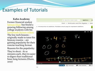 Examples of Tutorials
Kahn Academy
Former financial analyst
Salman Khan has found a
growing following among
college students with his
homemade lecture videos.
The low-tech lessons –
originally made to tutor his
faraway cousins – are
gaining popularity for their
concise teaching format.
Reasons for the popularity:
They’re short: At 10
minutes each, they’re easier
to digest than traditional
hour-long lectures.(Dunn,
2010)
 
