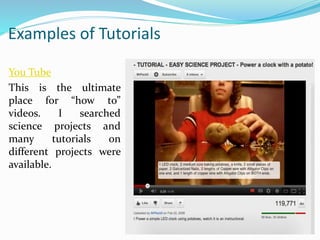 Examples of Tutorials
You Tube
This is the ultimate
place for “how to”
videos. I searched
science projects and
many tutorials on
different projects were
available.
 