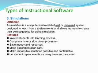 Types of Instructional Software
3. Simulations
Definition
A simulation is a computerized model of real or imagined system
designed to teach how a system works and allows learners to create
their own sequence for using simulation.
Features
 Involve students into learning process.
 Compress time or slow down processes.
 Save money and resources.
 Make experimentation safe.
 Make impossible situations possible and controllable.
 Let student repeat events as many times as they want.
 