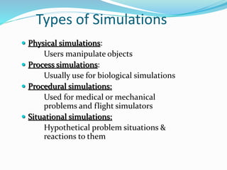 Types of Simulations
 Physical simulations:
Users manipulate objects
 Process simulations:
Usually use for biological simulations
 Procedural simulations:
Used for medical or mechanical
problems and flight simulators
 Situational simulations:
Hypothetical problem situations &
reactions to them
 