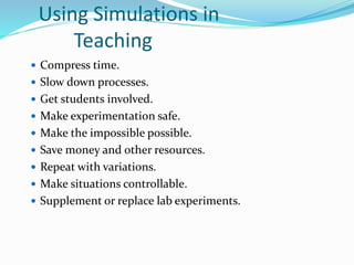 Using Simulations in
Teaching
 Compress time.
 Slow down processes.
 Get students involved.
 Make experimentation safe.
 Make the impossible possible.
 Save money and other resources.
 Repeat with variations.
 Make situations controllable.
 Supplement or replace lab experiments.
 