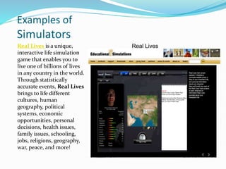 Examples of
Simulators
Real Lives is a unique,
interactive life simulation
game that enables you to
live one of billions of lives
in any country in the world.
Through statistically
accurate events, Real Lives
brings to life different
cultures, human
geography, political
systems, economic
opportunities, personal
decisions, health issues,
family issues, schooling,
jobs, religions, geography,
war, peace, and more!
Real Lives
 