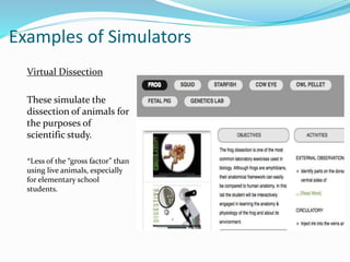 Examples of Simulators
Virtual Dissection
These simulate the
dissection of animals for
the purposes of
scientific study.
*Less of the “gross factor” than
using live animals, especially
for elementary school
students.
 