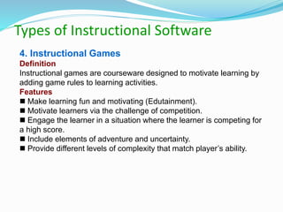 Types of Instructional Software
4. Instructional Games
Definition
Instructional games are courseware designed to motivate learning by
adding game rules to learning activities.
Features
 Make learning fun and motivating (Edutainment).
 Motivate learners via the challenge of competition.
 Engage the learner in a situation where the learner is competing for
a high score.
 Include elements of adventure and uncertainty.
 Provide different levels of complexity that match player’s ability.
 