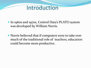 Introduction
 In 1960s and 1970s, Control Data’s PLATO system
was developed by William Norris.
 Norris believed that if computers were to take over
much of the traditional role of teachers, education
could become more productive.
 
