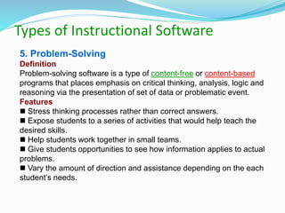 Types of Instructional Software
5. Problem-Solving
Definition
Problem-solving software is a type of content-free or content-based
programs that places emphasis on critical thinking, analysis, logic and
reasoning via the presentation of set of data or problematic event.
Features
 Stress thinking processes rather than correct answers.
 Expose students to a series of activities that would help teach the
desired skills.
 Help students work together in small teams.
 Give students opportunities to see how information applies to actual
problems.
 Vary the amount of direction and assistance depending on the each
student’s needs.
 