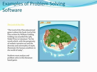 Examples of Problem Solving
Software
The Lord of the Flies
“The Lord of the Flies educational
game is about the book Lord of the
Flies written by William Golding.
Golding was awarded the 1983
Nobel Prize in Literature "for his
novels which, with the perspicuity
of realistic narrative art and the
diversity and universality of myth,
illuminate the human condition in
the world of today".
Students must analyze and
problem solve in this literature
based game.
 