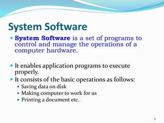System Software
 System Software is a set of programs to
control and manage the operations of a
computer hardware.
 It enables application programs to execute
properly.
 It consists of the basic operations as follows:
 Saving data on disk
 Making computer to work for us
 Printing a document etc.
6
 
