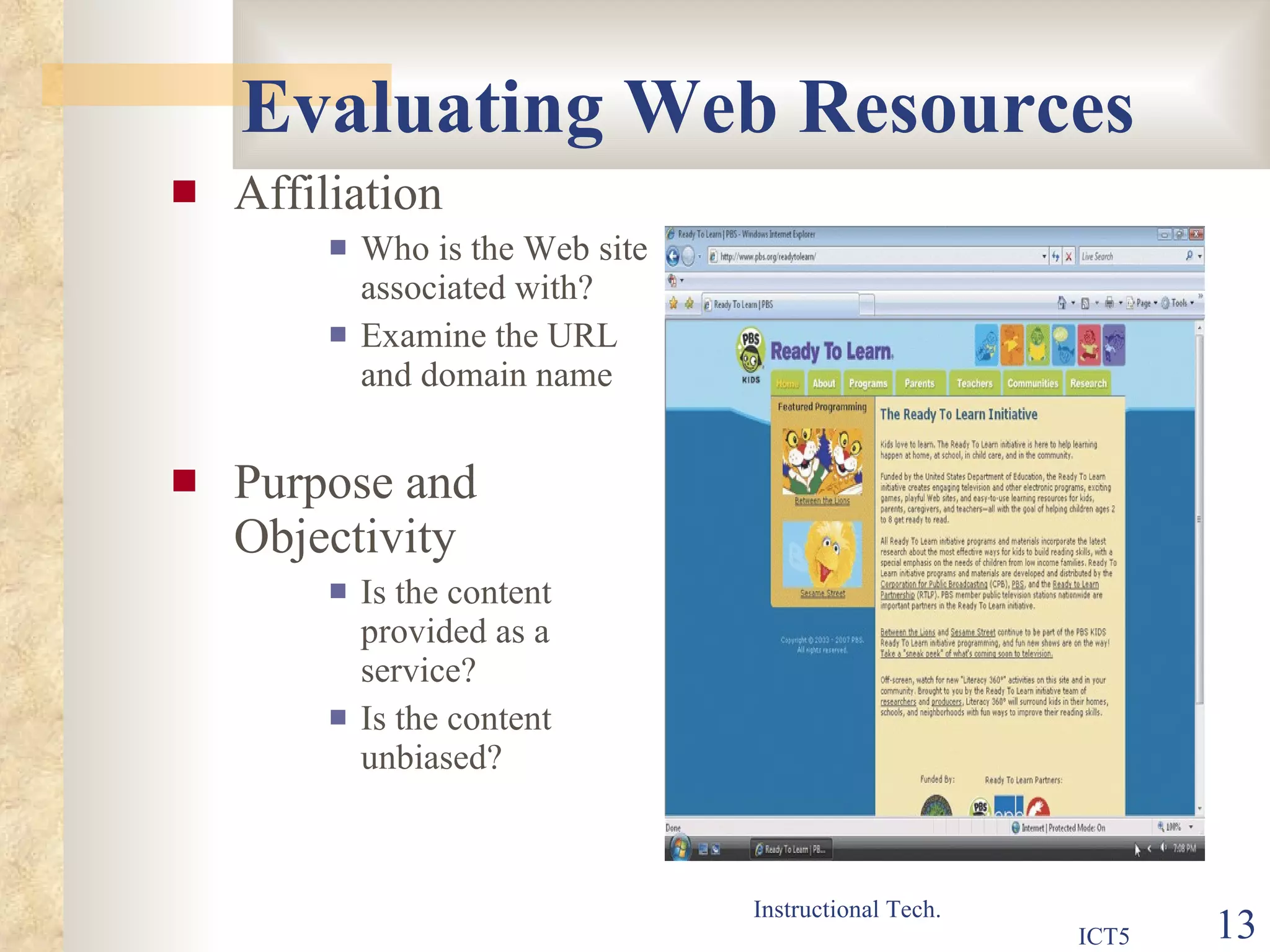 Evaluating Web Resources Affiliation Who is the Web site associated with? Examine the URL and domain name Purpose and Objectivity Is the content provided as a service? Is the content unbiased? 
