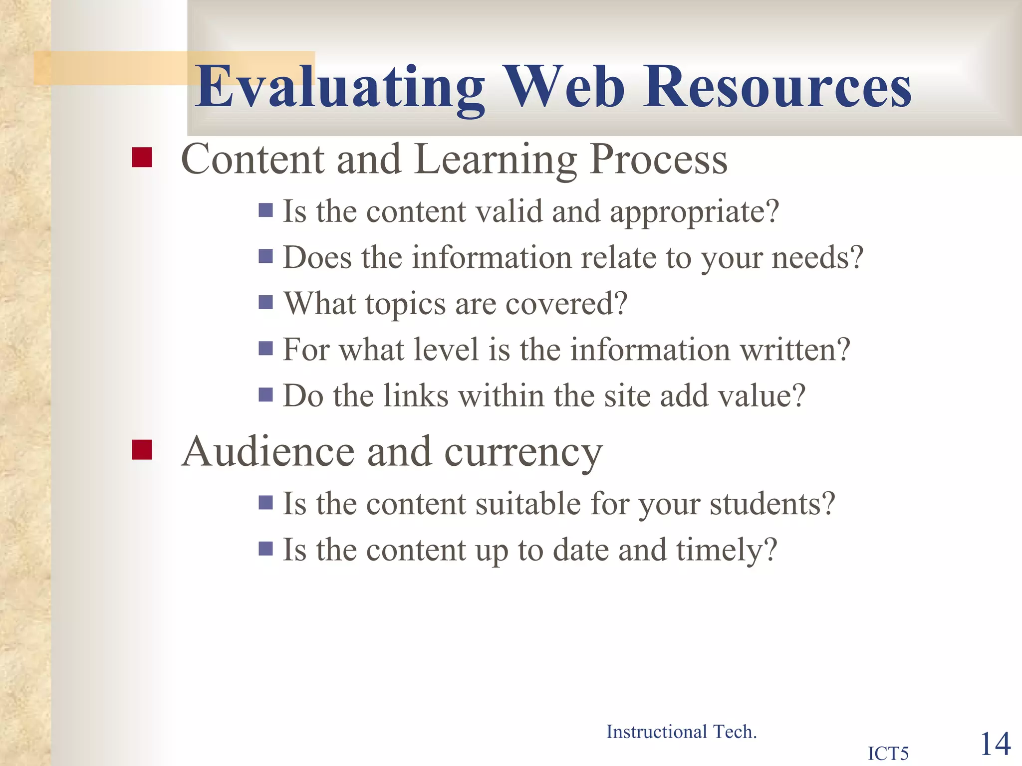 Evaluating Web Resources Content and Learning Process Is the content valid and appropriate? Does the information relate to your needs? What topics are covered? For what level is the information written? Do the links within the site add value? Audience and currency Is the content suitable for your students? Is the content up to date and timely? 