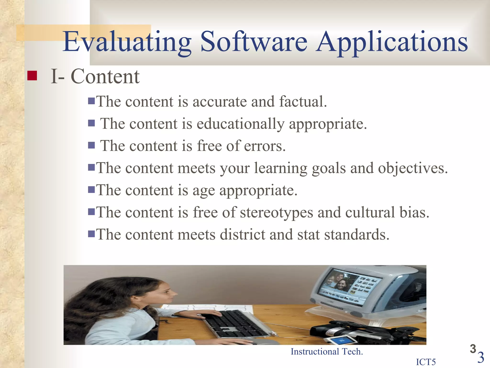 Evaluating Software Applications I- Content The content is accurate and factual.  The content is educationally appropriate. The content is free of errors.  The content meets your learning goals and objectives.  The content is age appropriate.  The content is free of stereotypes and cultural bias.  The content meets district and stat standards.  