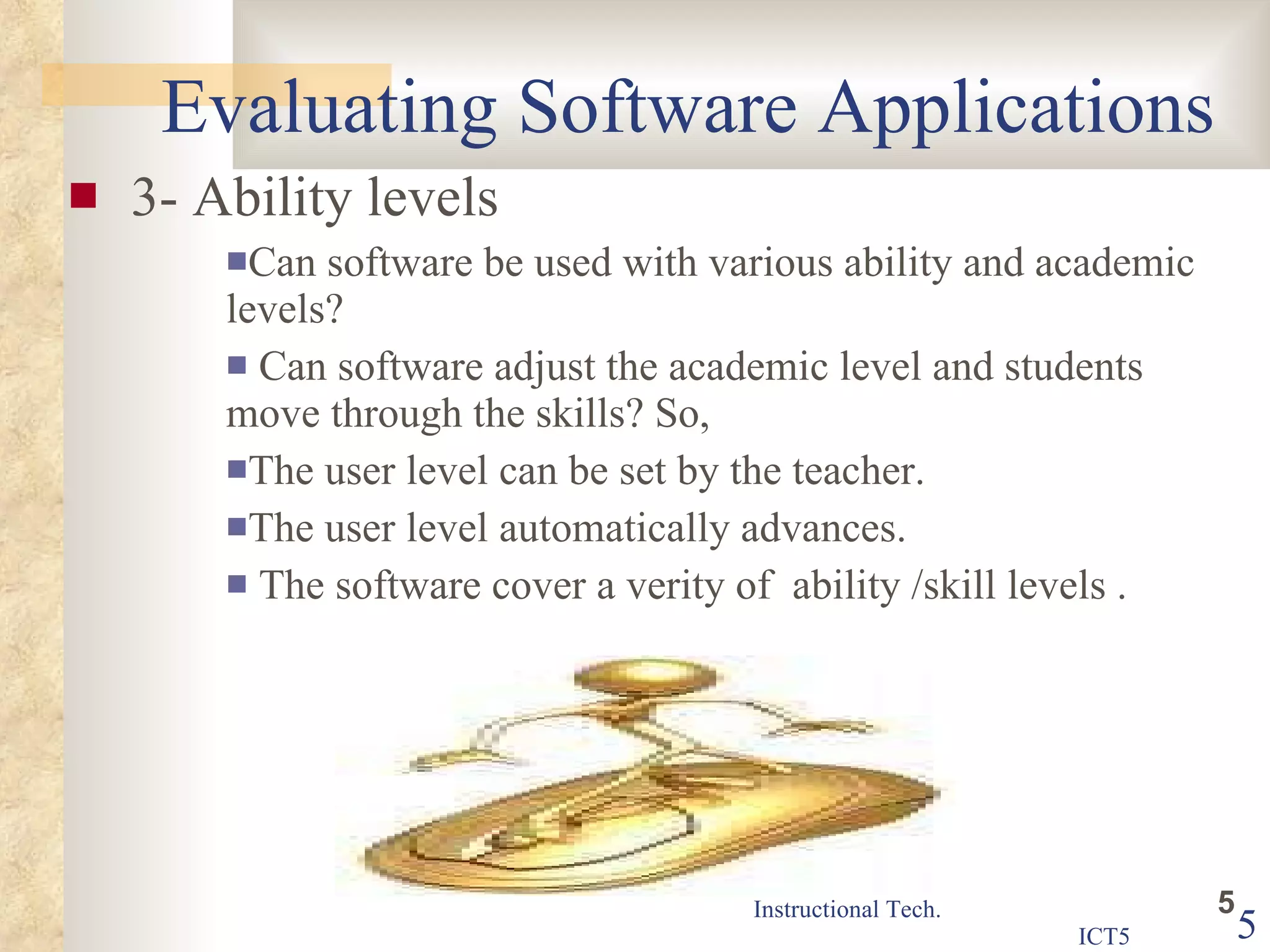 Evaluating Software Applications 3- Ability levels Can software be used with various ability and academic levels? Can software adjust the academic level and students move through the skills? So,  The user level can be set by the teacher.  The user level automatically advances. The software cover a verity of  ability /skill levels .  