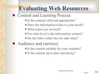 Evaluating Web Resources Content and Learning Process Is the content valid and appropriate? Does the information relate to your needs? What topics are covered? For what level is the information written? Do the links within the site add value? Audience and currency Is the content suitable for your students? Is the content up to date and timely? 