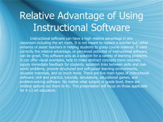 Relative Advantage of Using
   Instructional Software
       Instructional software can have a high relative advantage in any
classroom including the art room. It is not meant to replace a teacher but rather
enhance or assist teachers in helping students to grasp course material. If used
correctly the relative advantage, or perceived potential of instructional software,
can be great. This software acts as a solution for a variety of learning problems.
It can offer visual examples, help to make abstract concepts more concrete,
supply immediate feedback for students, establish links between skills and real-
world problems, provide structured and self-paced learning environments,
reusable materials, and so much more. There are five main types of instructional
software: drill and practice, tutorials, simulations, educational games, and
problem-solving software. No matter what subject or grade level, there are
endless options out there to try. This presentation will focus on those applicable
for K-12 art educators.
 