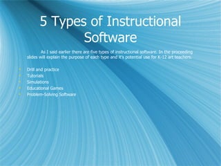 5 Types of Instructional
                 Software
            As I said earlier there are five types of instructional software. In the proceeding
    slides will explain the purpose of each type and it’s potential use for K-12 art teachers.

   Drill and practice
   Tutorials
   Simulations
   Educational Games
   Problem-Solving Software
 