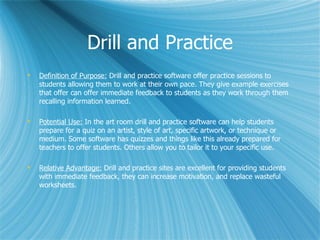 Drill and Practice
   Definition of Purpose: Drill and practice software offer practice sessions to
    students allowing them to work at their own pace. They give example exercises
    that offer can offer immediate feedback to students as they work through them
    recalling information learned.

   Potential Use: In the art room drill and practice software can help students
    prepare for a quiz on an artist, style of art, specific artwork, or technique or
    medium. Some software has quizzes and things like this already prepared for
    teachers to offer students. Others allow you to tailor it to your specific use.

   Relative Advantage: Drill and practice sites are excellent for providing students
    with immediate feedback, they can increase motivation, and replace wasteful
    worksheets.
 