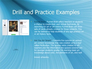 Drill and Practice Examples
                                     Funnel Brain- Funnel Brain offers teachers or students
                                      a chance to create their own virtual flashcards. By
                                      searching for art or art history Funnel Brain will show
                                      sets of cards already created for those subjects. This
                                      can be tailored to help students of any age practice art
                                      or art history facts.


                                     Are You Art Smart?- Contains five quizzes on various
                                      art content knowledge that was created using a tool
                                      called MyStudiyo. The quizzes were created by art
        QuickTimeª and a
                                      teachers and the information the quizzes covered are
                                      for younger students grades 3-6 learning basic art
          decompressor
are needed to see this picture.




                                      knowledge about color, the elements of art, and well

                                      known artworks.
 